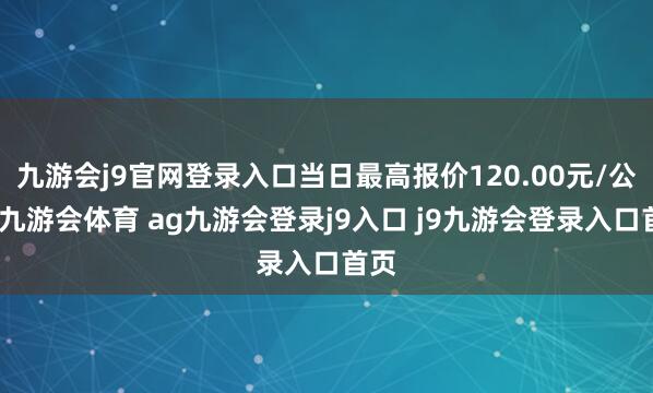 九游会j9官网登录入口当日最高报价120.00元/公斤-九游会体育 ag九游会登录j9入口 j9九游会登录入口首页