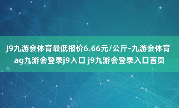 J9九游会体育最低报价6.66元/公斤-九游会体育 ag九游会登录j9入口 j9九游会登录入口首页
