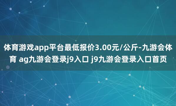体育游戏app平台最低报价3.00元/公斤-九游会体育 ag九游会登录j9入口 j9九游会登录入口首页