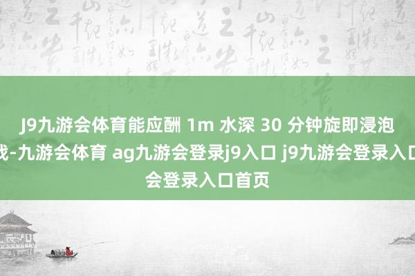 J9九游会体育能应酬 1m 水深 30 分钟旋即浸泡的挑战-九游会体育 ag九游会登录j9入口 j9九游会登录入口首页