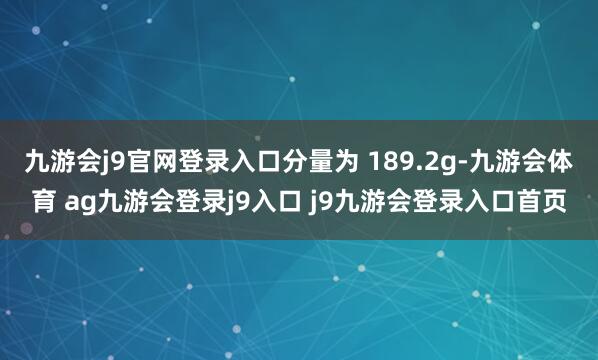 九游会j9官网登录入口分量为 189.2g-九游会体育 ag九游会登录j9入口 j9九游会登录入口首页