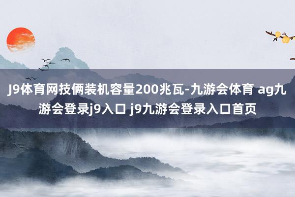 J9体育网技俩装机容量200兆瓦-九游会体育 ag九游会登录j9入口 j9九游会登录入口首页