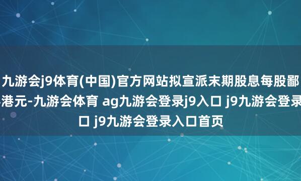 九游会j9体育(中国)官方网站拟宣派末期股息每股鄙俚股0.04港元-九游会体育 ag九游会登录j9入口 j9九游会登录入口首页