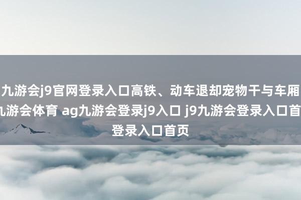 九游会j9官网登录入口高铁、动车退却宠物干与车厢-九游会体育 ag九游会登录j9入口 j9九游会登录入口首页
