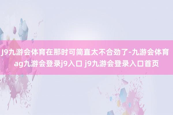 J9九游会体育在那时可简直太不合劲了-九游会体育 ag九游会登录j9入口 j9九游会登录入口首页