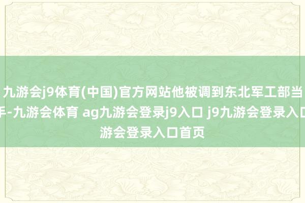 九游会j9体育(中国)官方网站他被调到东北军工部当一霸手-九游会体育 ag九游会登录j9入口 j9九游会登录入口首页