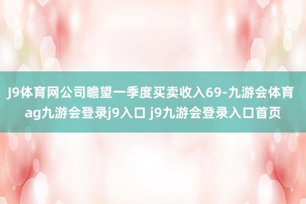 J9体育网公司瞻望一季度买卖收入69-九游会体育 ag九游会登录j9入口 j9九游会登录入口首页