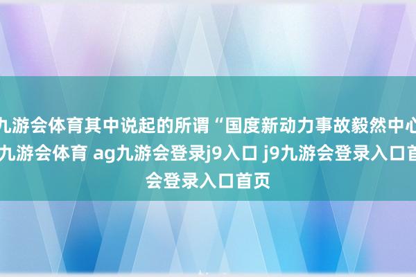 九游会体育其中说起的所谓“国度新动力事故毅然中心”-九游会体育 ag九游会登录j9入口 j9九游会登录入口首页