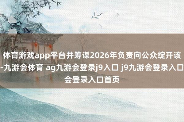 体育游戏app平台并筹谋2026年负责向公众绽开该劳动-九游会体育 ag九游会登录j9入口 j9九游会登录入口首页