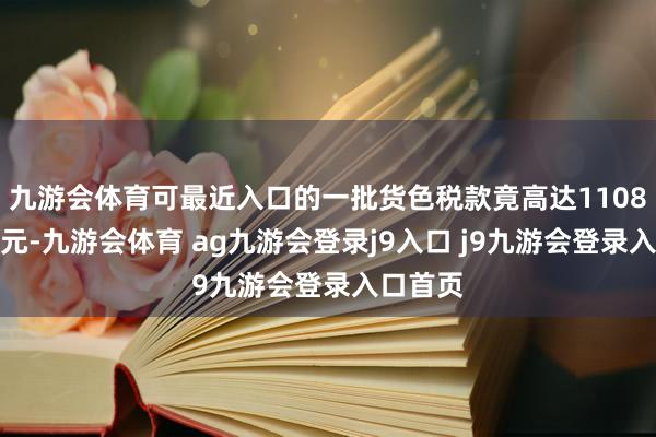 九游会体育可最近入口的一批货色税款竟高达1108好意思元-九游会体育 ag九游会登录j9入口 j9九游会登录入口首页