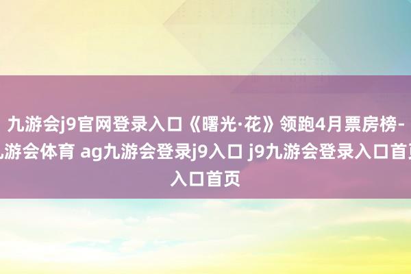 九游会j9官网登录入口《曙光·花》领跑4月票房榜-九游会体育 ag九游会登录j9入口 j9九游会登录入口首页
