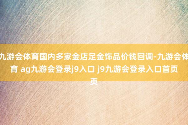 九游会体育国内多家金店足金饰品价钱回调-九游会体育 ag九游会登录j9入口 j9九游会登录入口首页